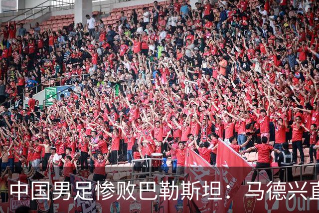 中国男足惨败巴勒斯坦：马德兴直言部分球员不具备国家队水平
