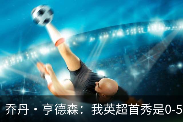乔丹·亨德森：我英超首秀是0-5惨败给切尔西 加盟蓝军我非常激动