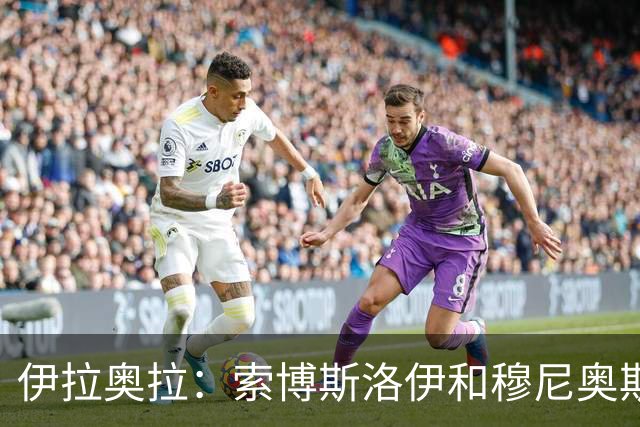 伊拉奥拉：索博斯洛伊和穆尼奥斯出战切尔西成疑