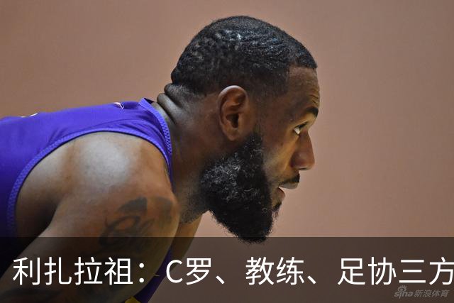 利扎拉祖：C罗、教练、足协三方都有错，这对形象是一场灾难