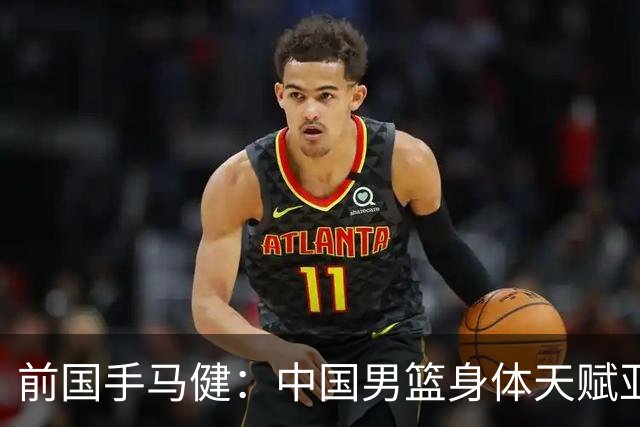 前国手马健：中国男篮身体天赋亚洲断层领先！重返巅峰易如反掌