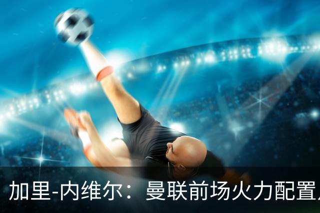 加里-内维尔：曼联前场火力配置足够，看好2-1战胜利兹联