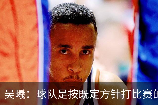 吴曦：球队是按既定方针打比赛的 希望能完成小组出线的首要目标