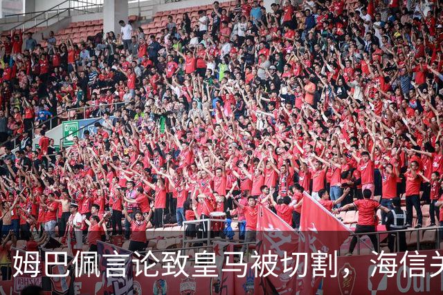 姆巴佩言论致皇马被切割，海信关防护背后的信任危机
