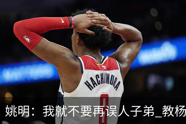 姚明：我就不要再误人子弟 教杨瀚森该怎么打中锋了