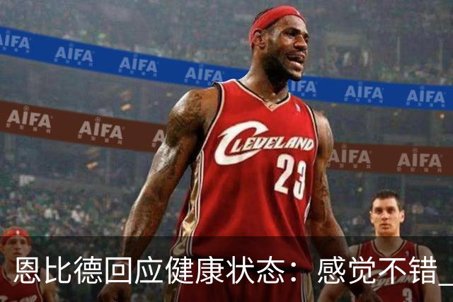恩比德回应健康状态：感觉不错 帕金斯称其移动不佳