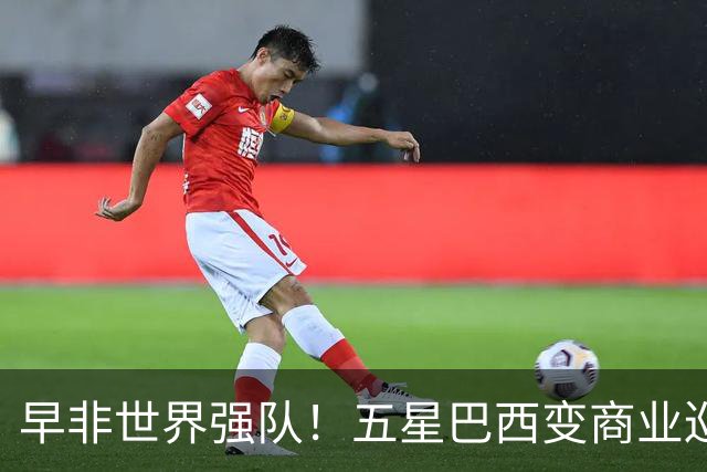 早非世界强队！五星巴西变商业巡演队？430万美元一场，让人唏嘘