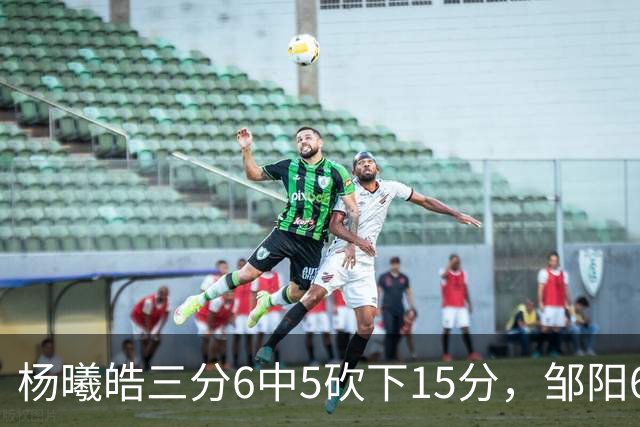 杨曦皓三分6中5砍下15分，邹阳6中5得到10分反超江苏