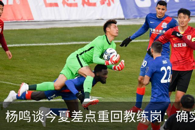 杨鸣谈今夏差点重回教练岗：确实离签约很近