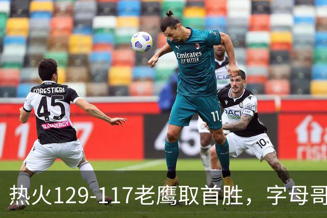 热火129-117老鹰取首胜，字母哥24+18，阿德巴约24+9