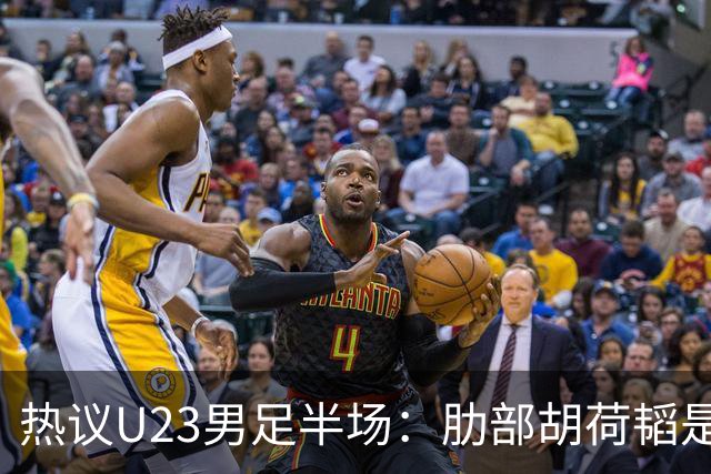 热议U23男足半场：肋部胡荷韬是防守弱点；中场恢复体能是关键