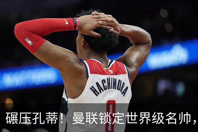 碾压孔蒂！曼联锁定世界级名帅，卡里克帅位岌岌可危！