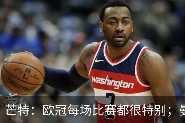芒特：欧冠每场比赛都很特别；曼联球迷对我们非常重要