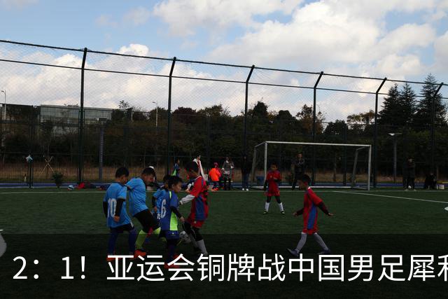 2：1！亚运会铜牌战中国男足犀利反击反超乌兹，安东尼奥神奇换人