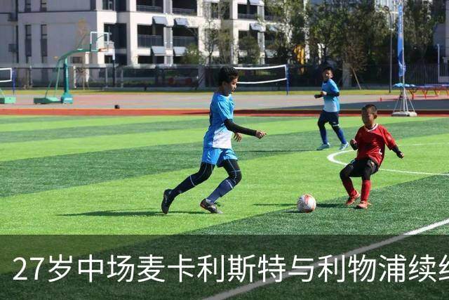 27岁中场麦卡利斯特与利物浦续约悬而未决，穆帅推动皇马伺机引进；曼城、马竞参与竞争
