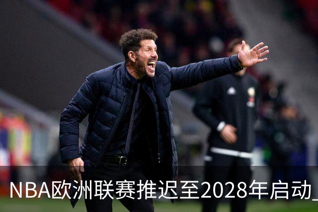 NBA欧洲联赛推迟至2028年启动 计划十年投入约100亿美元